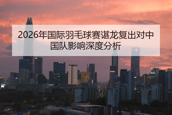 2026年国际羽毛球赛谌龙复出对中国队影响深度分析